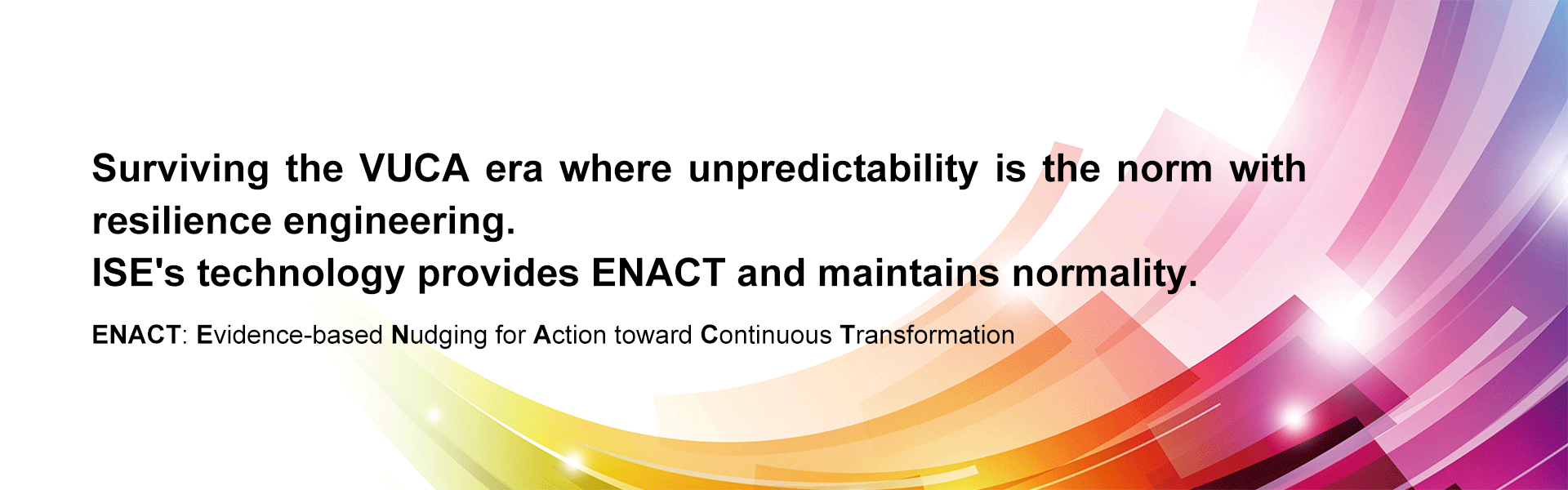 Surviving the VUCA era where unpredictability is the norm with resilience engineering. ISE's technology provides ENACT and maintains normality. ENACT: Evidence-based Nudging for Action toward Continuous Transformation