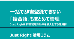 一括で辞書登録できない「複合語」もまとめて管理する Just Right! 辞書管理の効率を最大化する運用術
